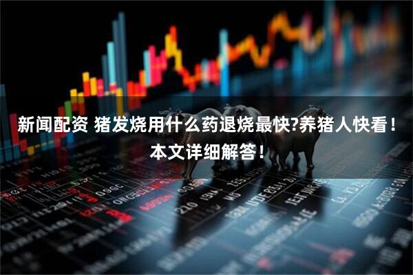 新闻配资 猪发烧用什么药退烧最快?养猪人快看！本文详细解答！