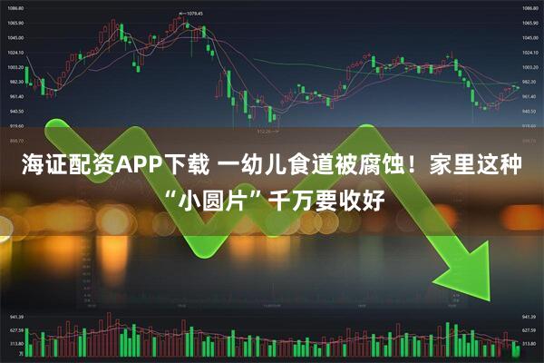 海证配资APP下载 一幼儿食道被腐蚀！家里这种“小圆片”千万要收好