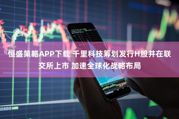 恒盛策略APP下载 千里科技筹划发行H股并在联交所上市 加速全球化战略布局
