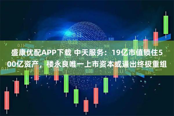 盛康优配APP下载 中天服务：19亿市值锁住500亿资产，楼永良唯一上市资本或逼出终极重组