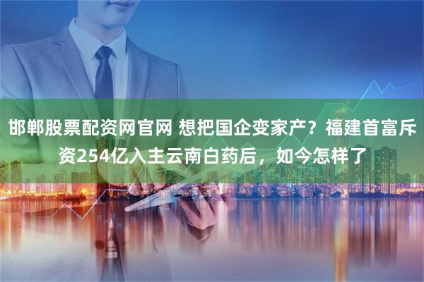 邯郸股票配资网官网 想把国企变家产？福建首富斥资254亿入主云南白药后，如今怎样了