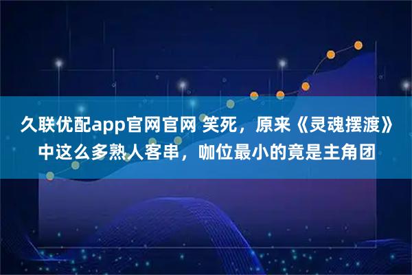 久联优配app官网官网 笑死，原来《灵魂摆渡》中这么多熟人客串，咖位最小的竟是主角团
