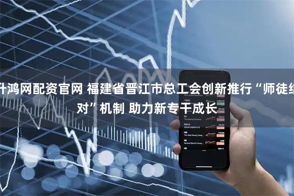 升鸿网配资官网 福建省晋江市总工会创新推行“师徒结对”机制 助力新专干成长