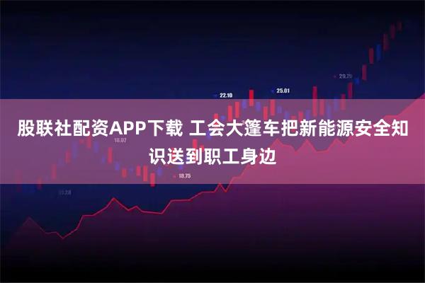 股联社配资APP下载 工会大篷车把新能源安全知识送到职工身边