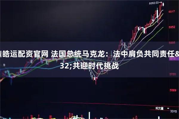 鼎皓运配资官网 法国总统马克龙：法中肩负共同责任 共迎时代挑战