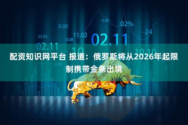 配资知识网平台 报道：俄罗斯将从2026年起限制携带金条出境