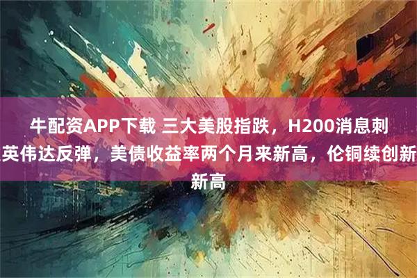 牛配资APP下载 三大美股指跌，H200消息刺激英伟达反弹，美债收益率两个月来新高，伦铜续创新高