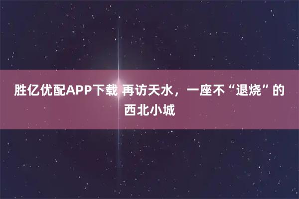 胜亿优配APP下载 再访天水，一座不“退烧”的西北小城
