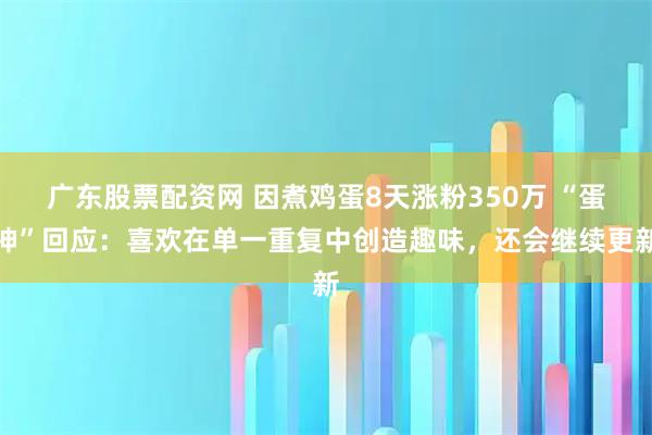 广东股票配资网 因煮鸡蛋8天涨粉350万 “蛋神”回应：喜欢在单一重复中创造趣味，还会继续更新