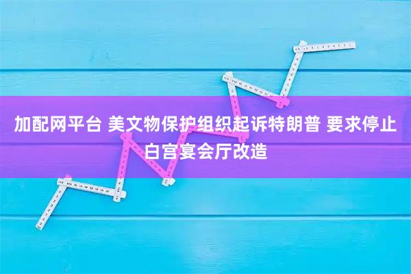 加配网平台 美文物保护组织起诉特朗普 要求停止白宫宴会厅改造