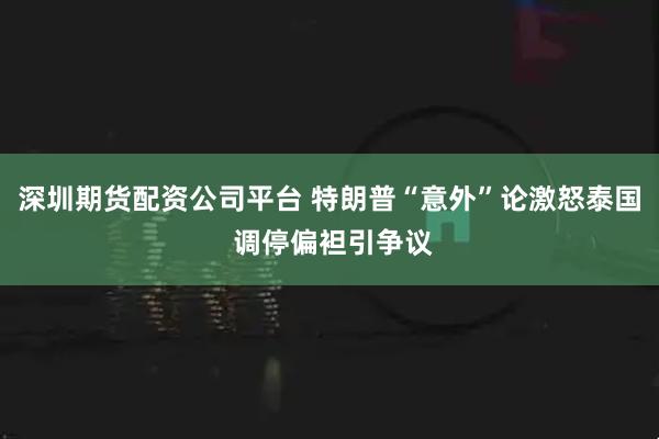 深圳期货配资公司平台 特朗普“意外”论激怒泰国 调停偏袒引争议