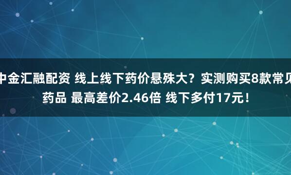 中金汇融配资 线上线下药价悬殊大？实测购买8款常见药品 最高差价2.46倍 线下多付17元！