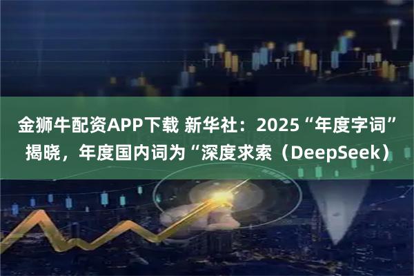 金狮牛配资APP下载 新华社：2025“年度字词”揭晓，年度国内词为“深度求索（DeepSeek）