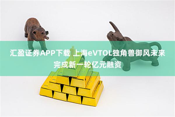 汇盈证券APP下载 上海eVTOL独角兽御风未来完成新一轮亿元融资