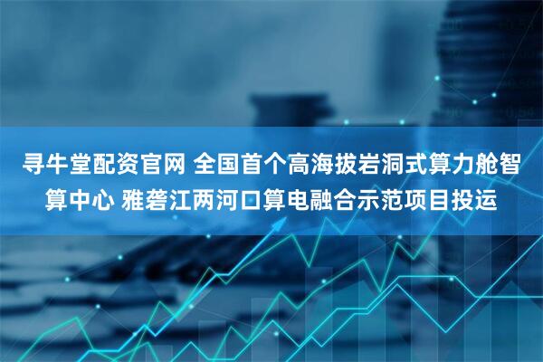 寻牛堂配资官网 全国首个高海拔岩洞式算力舱智算中心 雅砻江两河口算电融合示范项目投运