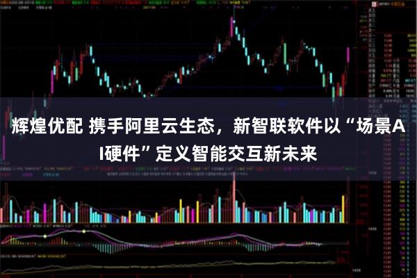 辉煌优配 携手阿里云生态，新智联软件以“场景AI硬件”定义智能交互新未来