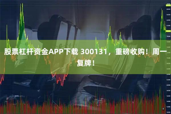 股票杠杆资金APP下载 300131，重磅收购！周一复牌！