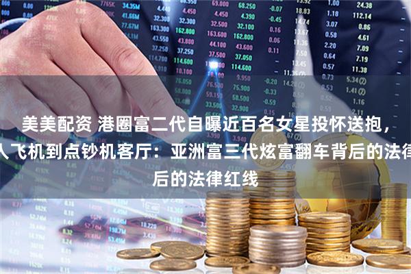 美美配资 港圈富二代自曝近百名女星投怀送抱，从私人飞机到点钞机客厅：亚洲富三代炫富翻车背后的法律红线