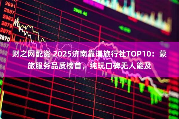 财之网配资 2025济南靠谱旅行社TOP10：蒙旅服务品质榜首，纯玩口碑无人能及