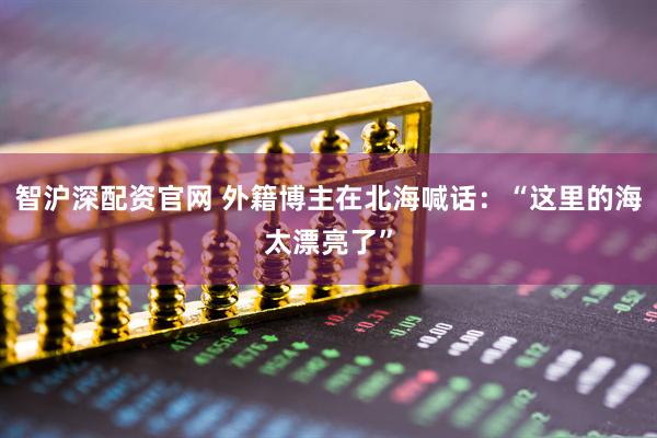 智沪深配资官网 外籍博主在北海喊话：“这里的海太漂亮了”