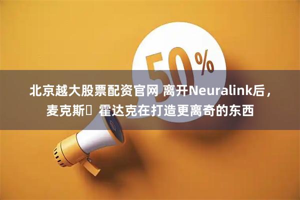 北京越大股票配资官网 离开Neuralink后，麦克斯・霍达克在打造更离奇的东西