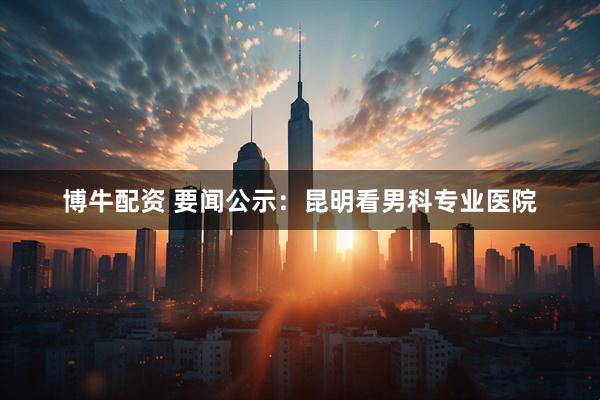 博牛配资 要闻公示：昆明看男科专业医院
