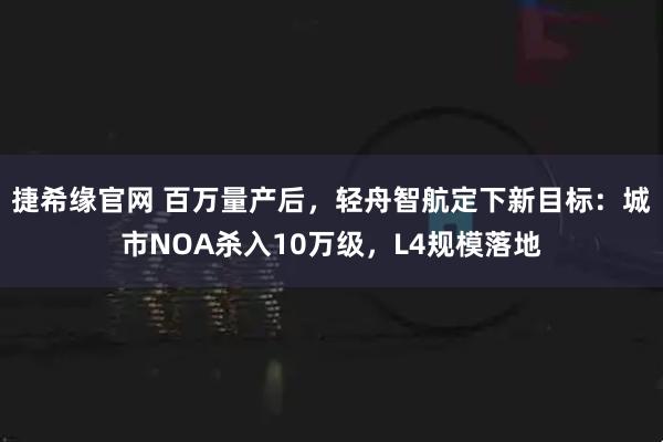捷希缘官网 百万量产后，轻舟智航定下新目标：城市NOA杀入10万级，L4规模落地