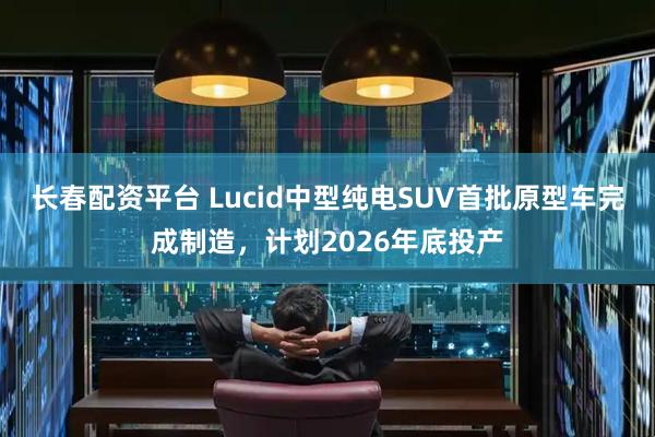 长春配资平台 Lucid中型纯电SUV首批原型车完成制造，计划2026年底投产