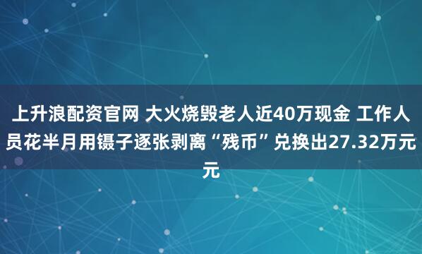 上升浪配资官网 大火烧毁老人近40万现金 工作人员花半月用镊子逐张剥离“残币”兑换出27.32万元