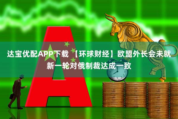 达宝优配APP下载 【环球财经】欧盟外长会未就新一轮对俄制裁达成一致