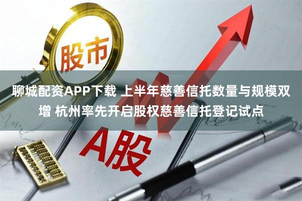 聊城配资APP下载 上半年慈善信托数量与规模双增 杭州率先开启股权慈善信托登记试点