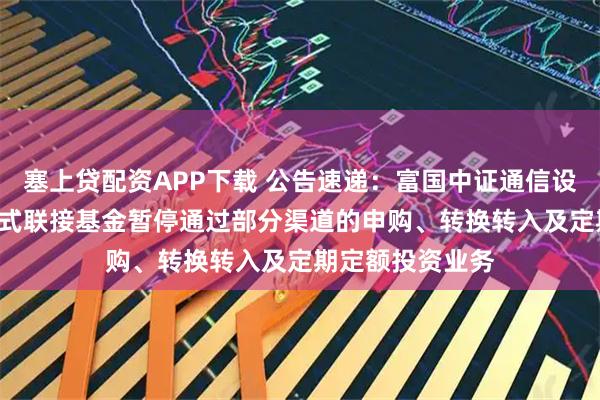塞上贷配资APP下载 公告速递：富国中证通信设备主题ETF发起式联接基金暂停通过部分渠道的申购、转换转入及定期定额投资业务
