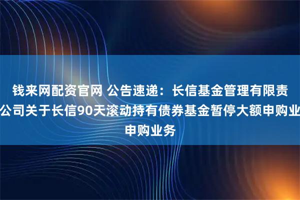 钱来网配资官网 公告速递：长信基金管理有限责任公司关于长信90天滚动持有债券基金暂停大额申购业务