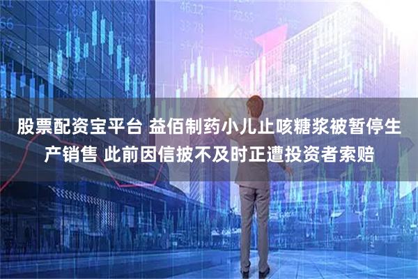股票配资宝平台 益佰制药小儿止咳糖浆被暂停生产销售 此前因信披不及时正遭投资者索赔