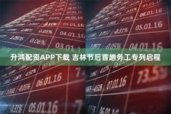 升鸿配资APP下载 吉林节后首趟务工专列启程