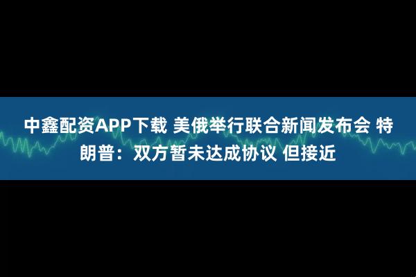 中鑫配资APP下载 美俄举行联合新闻发布会 特朗普：双方暂未达成协议 但接近