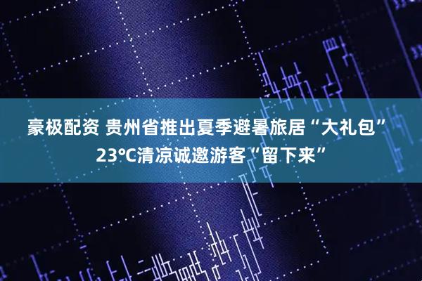 豪极配资 贵州省推出夏季避暑旅居“大礼包” 23℃清凉诚邀游客“留下来”