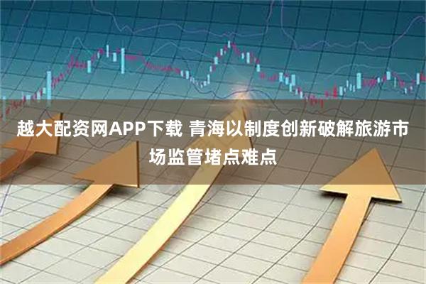 越大配资网APP下载 青海以制度创新破解旅游市场监管堵点难点
