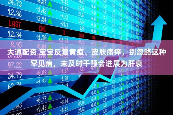 大通配资 宝宝反复黄疸、皮肤瘙痒,别忽略这种罕见病,未及时干预会进展为肝衰