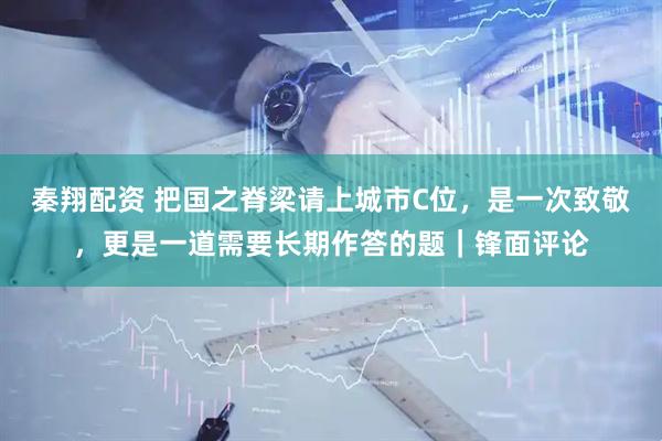 秦翔配资 把国之脊梁请上城市C位，是一次致敬，更是一道需要长期作答的题｜锋面评论